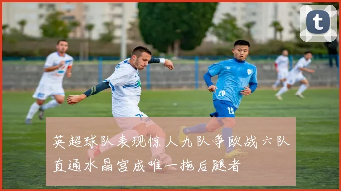 英超球队表现惊人九队争欧战六队直通水晶宫成唯一拖后腿者