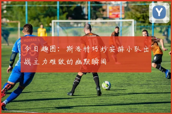 今日趣图：斯洛特巧妙安排小队出战主力难敌的幽默瞬间