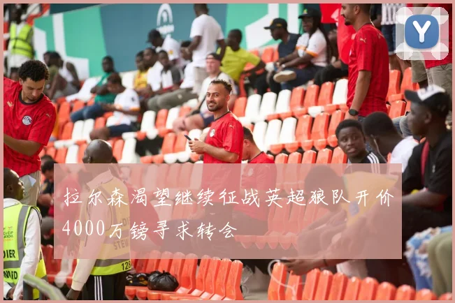 拉尔森渴望继续征战英超狼队开价4000万镑寻求转会