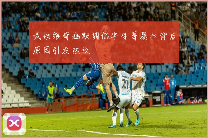 武切维奇幽默调侃字母哥暴扣背后原因引发热议