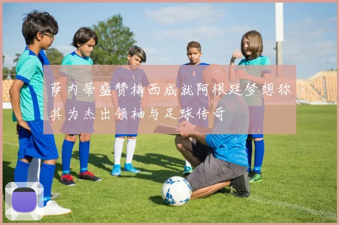 萨内蒂盛赞梅西成就阿根廷梦想称其为杰出领袖与足球传奇
