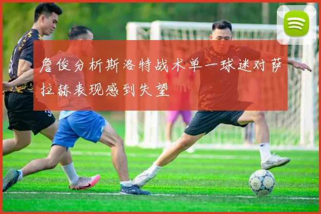 詹俊分析斯洛特战术单一球迷对萨拉赫表现感到失望