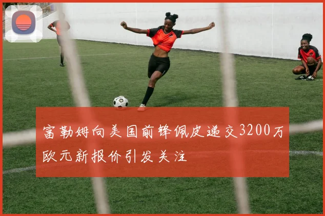 富勒姆向美国前锋佩皮递交3200万欧元新报价引发关注