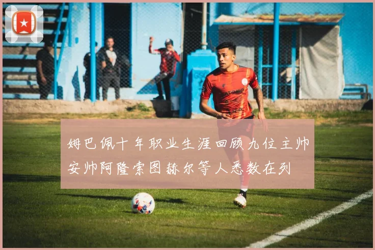 姆巴佩十年职业生涯回顾九位主帅安帅阿隆索图赫尔等人悉数在列