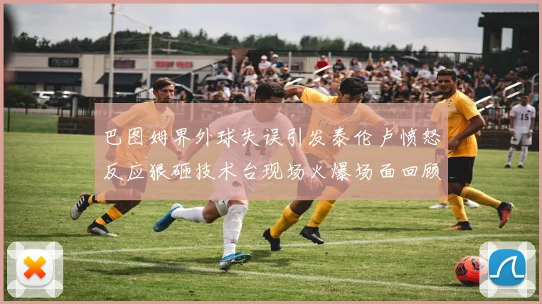 巴图姆界外球失误引发泰伦卢愤怒反应狠砸技术台现场火爆场面回顾