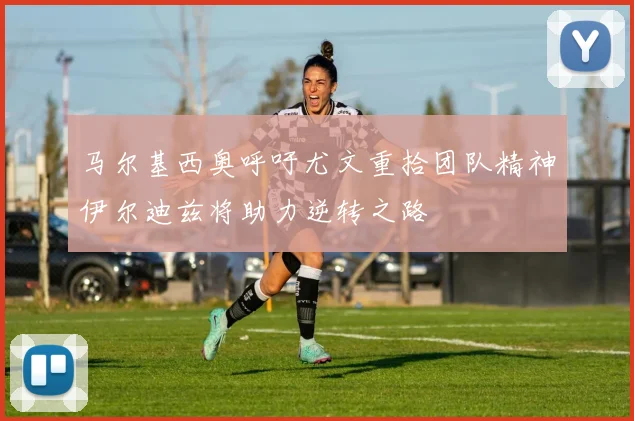 马尔基西奥呼吁尤文重拾团队精神伊尔迪兹将助力逆转之路