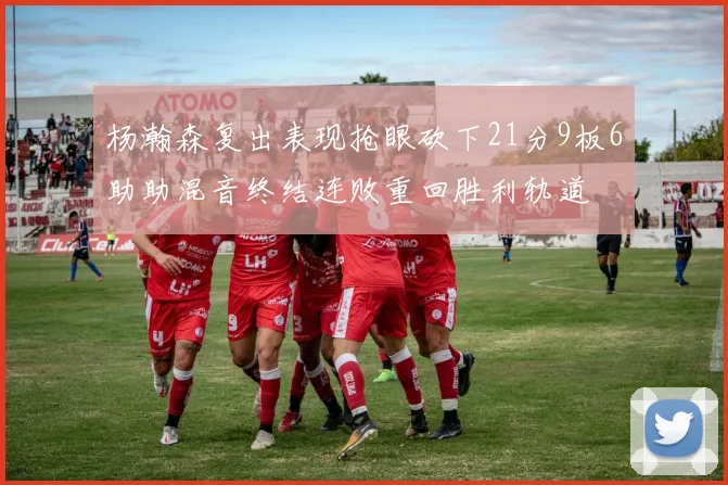 杨瀚森复出表现抢眼砍下21分9板6助助混音终结连败重回胜利轨道
