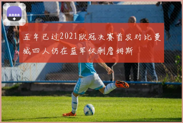 五年已过2021欧冠决赛首发对比曼城四人仍在蓝军仅剩詹姆斯