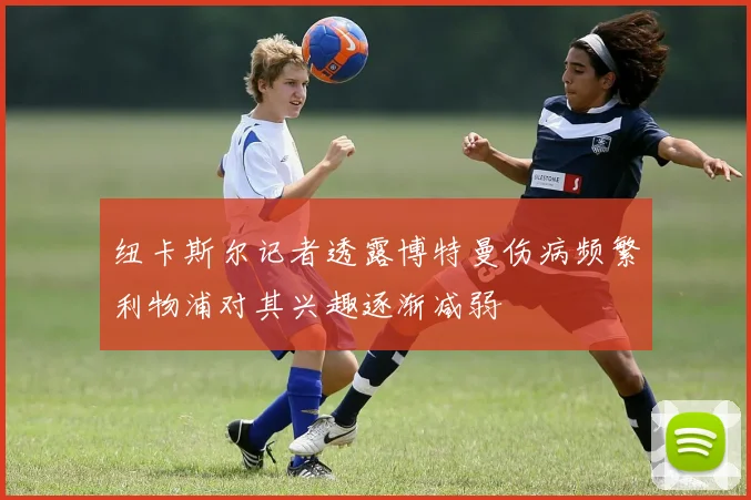 纽卡斯尔记者透露博特曼伤病频繁利物浦对其兴趣逐渐减弱