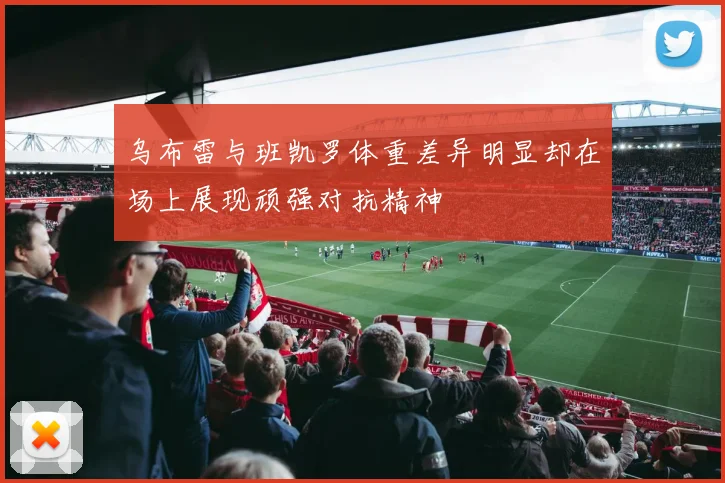 乌布雷与班凯罗体重差异明显却在场上展现顽强对抗精神