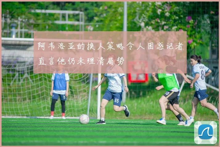阿韦洛亚的换人策略令人困惑记者直言他仍未理清局势