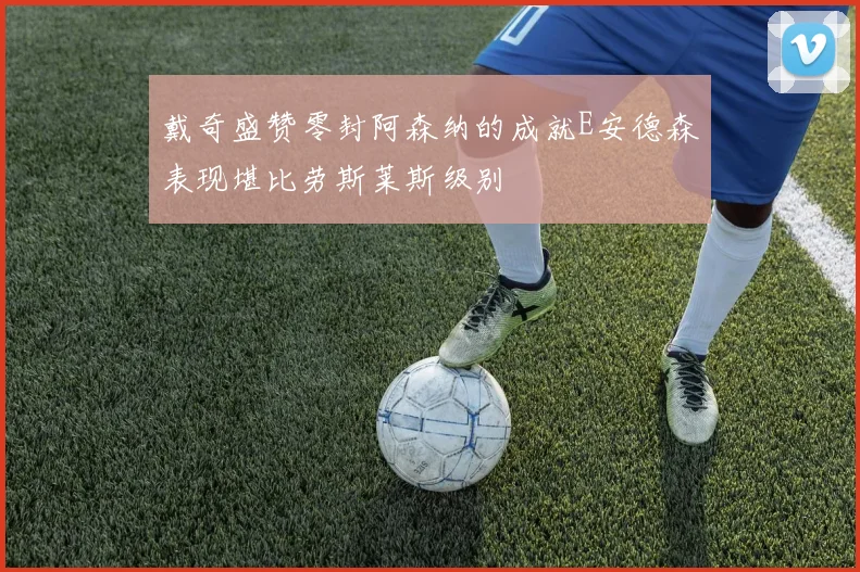 戴奇盛赞零封阿森纳的成就E安德森表现堪比劳斯莱斯级别