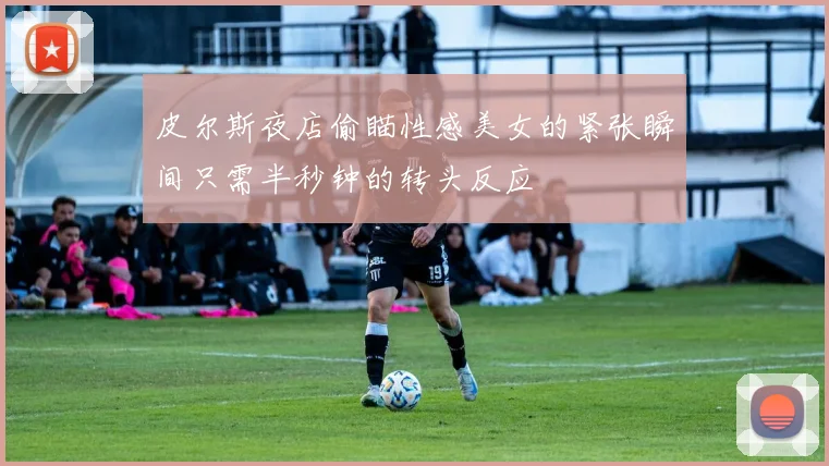 皮尔斯夜店偷瞄性感美女的紧张瞬间只需半秒钟的转头反应