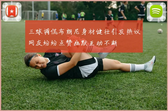 三球调侃布朗尼身材健壮引发热议网友纷纷点赞幽默互动不断